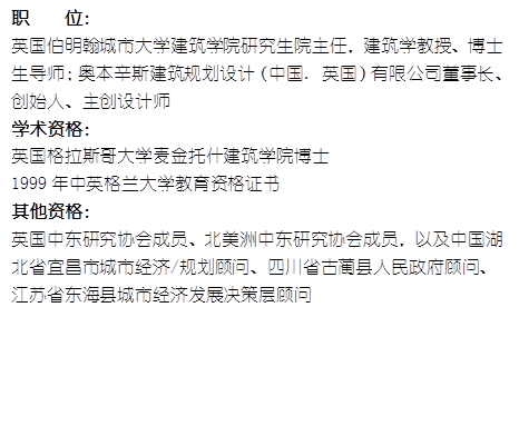 职    位： 英国伯明翰城市大学威廉希尔官网研究生院主任，建筑学教授、博士生导师；奥本辛斯建筑规划设计（中国. 英国）有限公司董事长、创始人、主创设计师学术资格：英国格拉斯哥大学麦金托什威廉希尔官网博士1999年中英格兰大学教育资格证书其他资格：英国中东研究协会成员、北美洲中东研究协会成员，以及中国湖北省宜昌市城市经济/规划顾问、四川省古蔺县人民政府顾问、江苏省东海县城市经济发展决策层顾问